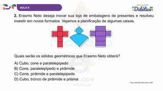 AULA 6
2. Erasmo Neto deseja inovar sua loja de embalagens de presentes e resolveu
investir em novos formatos. Vejamos a planificação de algumas caixas.
Fonte: elaborado pela autora, 2025.
A) Cubo, cone e paralelepípedo
B) Cone, paralelepípedo e pirâmide
C) Cone, pirâmide e paralelepípedo
D) Cubo, tronco de pirâmide e prisma
Quais serão os sólidos geométricos que Erasmo Neto obterá?
 