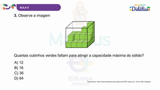 AULA 6
3. Observe a imagem
Disponível em: https://www.casadasciencias.org/recurso/7069. Acesso em: 19 mar. 2025. Adaptado.
A) 12
B) 16
C) 36
D) 64
Quantas cubinhos verdes faltam para atingir a capacidade máxima do sólido?
 