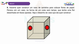 AULA 6
6. Iracema quer construir um vaso de cartolina para colocar flores de papel.
Pensou em um vaso, na forma de um cubo sem tampa, que tenha uma flor
desenhada em faces opostas. Veja o desenho do vaso que ela quer construir:
 