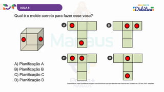 AULA 6
Qual é o molde correto para fazer esse vaso?
A) Planificação A
B) Planificação B
C) Planificação C
D) Planificação D
Disponível em: https://profwarles.blogspot.com/2020/05/d2-quiz-por-descritor-mat-5-ano-ef.html. Acesso em: 20 mar. 2025. Adaptado.
 