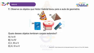 AULA 6
7. Observe os objetos que Heitor Gabriel levou para a aula de geometria.
A) I e II
B) I e IV
C) I, III e V
D) II, IV e V
Quais desses objetos lembram corpos redondos?
Disponível em: <https://anitaysumundo.com/caja-papel-hexagonal/> Acesso em: 20 mar. 2025. Adaptado.
 