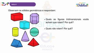 AULA 1
Observem os sólidos geométricos e respondam:
Quais as figuras tridimensionais vocês
acham que rolam? Por quê?
Quais não rolam? Por quê?
 