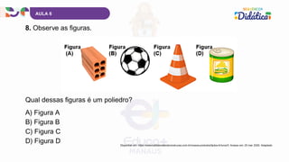 AULA 6
8. Observe as figuras.
A) Figura A
B) Figura B
C) Figura C
D) Figura D
Qual dessas figuras é um poliedro?
Disponível em: https://www.batistamaterialconstrucao.com.br/nossos-produtos/tijolos-6-furos/3. Acesso em: 20 mar. 2025. Adaptado.
 