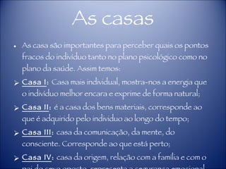 As casas As casa são importantes para perceber quais os pontos fracos do indivíduo tanto no plano psicológico como no plano da saúde. Assim temos: Casa I :  Casa mais individual, mostra-nos a energia que o indivíduo melhor encara e exprime de forma natural; Casa II :  é a casa dos bens materiais, corresponde ao que é adquirido pelo individuo ao longo do tempo; Casa III :  casa da comunicação, da mente, do consciente. Corresponde ao que está perto; Casa IV :  casa da origem, relação com a família e com o pai do sexo oposto, representa a segurança emocional, a raiz; 