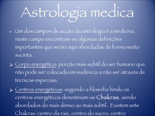 Astrologia medica Um dos campos de acção da astrologia é a medicina, neste campo encontram-se algumas definições importantes que serão aqui abordadas de forma muito sucinta. Corpo energético : porção mais subtil do ser humano que não pode ser colocada em evidencia a não ser através de técnicas especiais; Centros energéticos : segundo a filosofia hindu os centros energéticos denominam-se  Chakras , sendo abordados do mais denso ao mais subtil.  Existem sete Chakras: centro da raiz, centro do sacro, centro umbilical, centro cardíaco, centro laríngeo, centro frontal e centro coronário. 