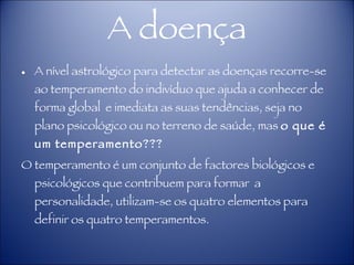 A doença A nível astrológico para detectar as doenças recorre-se ao temperamento do indivíduo que ajuda a conhecer de forma global  e imediata as suas tendências, seja no plano psicológico ou no terreno de saúde, mas  o que é um temperamento??? O temperamento é um conjunto de factores biológicos e psicológicos que contribuem para formar  a personalidade, utilizam-se os quatro elementos para definir os quatro temperamentos.  