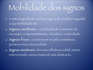 Mobilidade dos signos A astrologia divide os Doze signos do Zodíaco segundo a sua mobilidade em: Signos cardinais : a cardinalidade é sinónimo de inovação, comprometimento, iniciativa e criatividade. Signos fixos : caracterizam-se pela constância, perseverança e tenacidade; Signos mutáveis : têm uma influência subtil, menos exteriorizada, menos material, mais abstracta.  