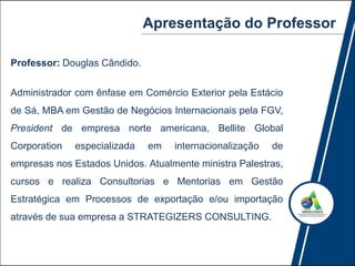 Apresentação do Professor
Professor: Douglas Cândido.
Administrador com ênfase em Comércio Exterior pela Estácio
de Sá, MBA em Gestão de Negócios Internacionais pela FGV,
President de empresa norte americana, Bellite Global
Corporation especializada em internacionalização de
empresas nos Estados Unidos. Atualmente ministra Palestras,
cursos e realiza Consultorias e Mentorias em Gestão
Estratégica em Processos de exportação e/ou importação
através de sua empresa a STRATEGIZERS CONSULTING.
 