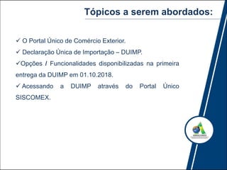  O Portal Único de Comércio Exterior.
 Declaração Única de Importação – DUIMP.
Opções / Funcionalidades disponibilizadas na primeira
entrega da DUIMP em 01.10.2018.
 Acessando a DUIMP através do Portal Único
SISCOMEX.
Tópicos a serem abordados:
 