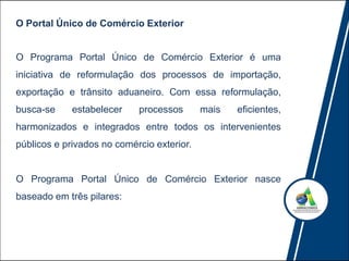 O Programa Portal Único de Comércio Exterior é uma
iniciativa de reformulação dos processos de importação,
exportação e trânsito aduaneiro. Com essa reformulação,
busca-se estabelecer processos mais eficientes,
harmonizados e integrados entre todos os intervenientes
públicos e privados no comércio exterior.
O Programa Portal Único de Comércio Exterior nasce
baseado em três pilares:
O Portal Único de Comércio Exterior
 