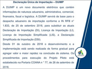 A DUIMP é um novo documento eletrônico que contém
informações de natureza aduaneira, administrativa, comercial,
financeira, fiscal e logística. A DUIMP servirá de base para o
despacho aduaneiro de importação conforme a IN RFB n°
1.833, de 25 de setembro 2018, para substituir as atuais
Declaração de Importação (DI), Licença de Importação (LI),
Licença de Importação Simplificada (LIS), a Declaração
Simplificada de Importação (DSI).
Desde 01 de outubro de 2018 o desenvolvimento e a
implementação está sendo realizada de forma gradual para
agregar valor e maior rapidez na conclusão do sistema. Os
procedimentos para execução do Projeto Piloto está
estabelecido na Portaria COANA n ° 77, de 26 de setembro de
2018.
Declaração Única de Importação – DUIMP
 