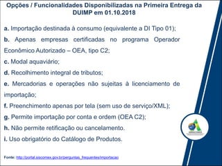 Opções / Funcionalidades Disponibilizadas na Primeira Entrega da
DUIMP em 01.10.2018
Fonte: http://portal.siscomex.gov.br/perguntas_frequentes/importacao
a. Importação destinada à consumo (equivalente a DI Tipo 01);
b. Apenas empresas certificadas no programa Operador
Econômico Autorizado – OEA, tipo C2;
c. Modal aquaviário;
d. Recolhimento integral de tributos;
e. Mercadorias e operações não sujeitas à licenciamento de
importação;
f. Preenchimento apenas por tela (sem uso de serviço/XML);
g. Permite importação por conta e ordem (OEA C2);
h. Não permite retificação ou cancelamento.
i. Uso obrigatório do Catálogo de Produtos.
 