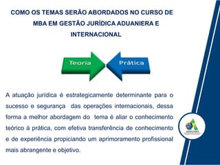 COMO OS TEMAS SERÃO ABORDADOS NO CURSO DE
MBA EM GESTÃO JURÍDICA ADUANIERA E
INTERNACIONAL
A atuação jurídica é estrategicamente determinante para o
sucesso e segurança das operações internacionais, dessa
forma a melhor abordagem do tema é aliar o conhecimento
teórico à prática, com efetiva transferência de conhecimento
e de experiência propiciando um aprimoramento profissional
mais abrangente e objetivo.
 