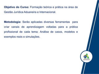 Objetivo do Curso: Formação teórica e prática na área de
Gestão Jurídica Aduaneira e Internacional.
Metodologia: Serão aplicadas diversas ferramentas para
criar canais de aprendizagem voltadas para a prática
profissional de cada tema; Análise de casos, modelos e
exemplos reais e simulações.
 