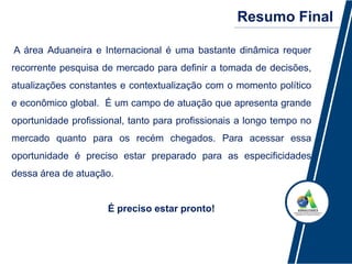Resumo Final
A área Aduaneira e Internacional é uma bastante dinâmica requer
recorrente pesquisa de mercado para definir a tomada de decisões,
atualizações constantes e contextualização com o momento político
e econômico global. É um campo de atuação que apresenta grande
oportunidade profissional, tanto para profissionais a longo tempo no
mercado quanto para os recém chegados. Para acessar essa
oportunidade é preciso estar preparado para as especificidades
dessa área de atuação.
É preciso estar pronto!
 