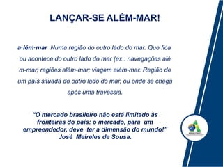 LANÇAR-SE ALÉM-MAR!
a·lém·mar Numa região do outro lado do mar. Que fica
ou acontece do outro lado do mar (ex.: navegações alé
m-mar; regiões além-mar; viagem além-mar. Região de
um país situada do outro lado do mar, ou onde se chega
após uma travessia.
“O mercado brasileiro não está limitado às
fronteiras do país: o mercado, para um
empreendedor, deve ter a dimensão do mundo!”
José Meireles de Sousa.
 