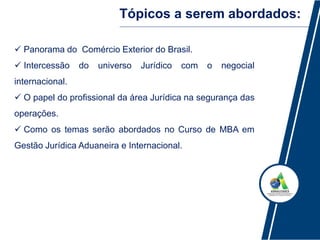 Tópicos a serem abordados:
 Panorama do Comércio Exterior do Brasil.
 Intercessão do universo Jurídico com o negocial
internacional.
 O papel do profissional da área Jurídica na segurança das
operações.
 Como os temas serão abordados no Curso de MBA em
Gestão Jurídica Aduaneira e Internacional.
 