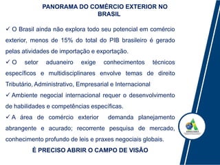  O Brasil ainda não explora todo seu potencial em comércio
exterior, menos de 15% do total do PIB brasileiro é gerado
pelas atividades de importação e exportação.
 O setor aduaneiro exige conhecimentos técnicos
específicos e multidisciplinares envolve temas de direito
Tributário, Administrativo, Empresarial e Internacional
 Ambiente negocial internacional requer o desenvolvimento
de habilidades e competências específicas.
 A área de comércio exterior demanda planejamento
abrangente e acurado; recorrente pesquisa de mercado,
conhecimento profundo de leis e praxes negociais globais.
É PRECISO ABRIR O CAMPO DE VISÃO
PANORAMA DO COMÉRCIO EXTERIOR NO
BRASIL
 
