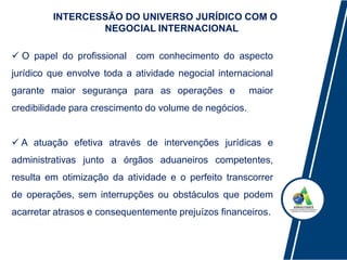INTERCESSÃO DO UNIVERSO JURÍDICO COM O
NEGOCIAL INTERNACIONAL
 O papel do profissional com conhecimento do aspecto
jurídico que envolve toda a atividade negocial internacional
garante maior segurança para as operações e maior
credibilidade para crescimento do volume de negócios.
 A atuação efetiva através de intervenções jurídicas e
administrativas junto a órgãos aduaneiros competentes,
resulta em otimização da atividade e o perfeito transcorrer
de operações, sem interrupções ou obstáculos que podem
acarretar atrasos e consequentemente prejuízos financeiros.
 