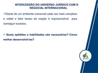 INTERCESSÃO DO UNIVERSO JURÍDICO COM O
NEGOCIAL INTERNACIONAL
Diante de um ambiente comercial cada vez mais complexo
e volátil o fator tempo de reação é imprescindível para
conseguir sucesso.
 Quais aptidões e habilidades são necessárias? Como
melhor desenvolvê-las?
 