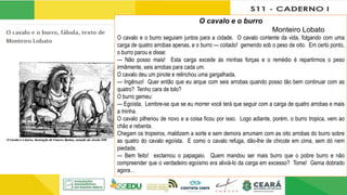 O cavalo e o burro
Monteiro Lobato
O cavalo e o burro seguiam juntos para a cidade. O cavalo contente da vida, folgando com uma
carga de quatro arrobas apenas, e o burro — coitado! gemendo sob o peso de oito. Em certo ponto,
o burro parou e disse:
— Não posso mais! Esta carga excede às minhas forças e o remédio é repartirmos o peso
irmãmente, seis arrobas para cada um.
O cavalo deu um pinote e relinchou uma gargalhada.
— Ingênuo! Quer então que eu arque com seis arrobas quando posso tão bem continuar com as
quatro? Tenho cara de tolo?
O burro gemeu:
— Egoísta, Lembre-se que se eu morrer você terá que seguir com a carga de quatro arrobas e mais
a minha.
O cavalo pilheriou de novo e a coisa ficou por isso. Logo adiante, porém, o burro tropica, vem ao
chão e rebenta.
Chegam os tropeiros, maldizem a sorte e sem demora arrumam com as oito arrobas do burro sobre
as quatro do cavalo egoísta. E como o cavalo refuga, dão-lhe de chicote em cima, sem dó nem
piedade.
— Bem feito! exclamou o papagaio. Quem mandou ser mais burro que o pobre burro e não
compreender que o verdadeiro egoísmo era aliviá-lo da carga em excesso? Tome! Gema dobrado
agora…
 