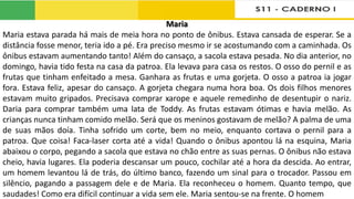 Maria
Maria estava parada há mais de meia hora no ponto de ônibus. Estava cansada de esperar. Se a
distância fosse menor, teria ido a pé. Era preciso mesmo ir se acostumando com a caminhada. Os
ônibus estavam aumentando tanto! Além do cansaço, a sacola estava pesada. No dia anterior, no
domingo, havia tido festa na casa da patroa. Ela levava para casa os restos. O osso do pernil e as
frutas que tinham enfeitado a mesa. Ganhara as frutas e uma gorjeta. O osso a patroa ia jogar
fora. Estava feliz, apesar do cansaço. A gorjeta chegara numa hora boa. Os dois filhos menores
estavam muito gripados. Precisava comprar xarope e aquele remedinho de desentupir o nariz.
Daria para comprar também uma lata de Toddy. As frutas estavam ótimas e havia melão. As
crianças nunca tinham comido melão. Será que os meninos gostavam de melão? A palma de uma
de suas mãos doía. Tinha sofrido um corte, bem no meio, enquanto cortava o pernil para a
patroa. Que coisa! Faca-laser corta até a vida! Quando o ônibus apontou lá na esquina, Maria
abaixou o corpo, pegando a sacola que estava no chão entre as suas pernas. O ônibus não estava
cheio, havia lugares. Ela poderia descansar um pouco, cochilar até a hora da descida. Ao entrar,
um homem levantou lá de trás, do último banco, fazendo um sinal para o trocador. Passou em
silêncio, pagando a passagem dele e de Maria. Ela reconheceu o homem. Quanto tempo, que
saudades! Como era difícil continuar a vida sem ele. Maria sentou-se na frente. O homem
 