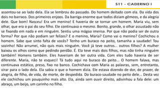 assentou-se ao lado dela. Ela se lembrou do passado. Do homem deitado com ela. Da vida dos
dois no barraco. Dos primeiros enjoos. Da barriga enorme que todos diziam gêmeos, e da alegria
dele. Que bom! Nasceu! Era um menino! E haveria de se tornar um homem. Maria viu, sem
olhar, que era o pai do seu filho. Ele continuava o mesmo. Bonito, grande, o olhar assustado não
se fixando em nada e em ninguém. Sentiu uma mágoa imensa. Por que não podia ser de outra
forma? Por que não podiam ser felizes? E o menino, Maria? Como vai o menino? Cochichou o
homem. Sabe que sinto falta de vocês? Tenho um buraco no peito, tamanha a saudade! Tou
sozinho! Não arrumei, não quis mais ninguém. Você já teve outros... outros filhos? A mulher
baixou os olhos como que pedindo perdão. É. Ela teve mais dois filhos, mas não tinha ninguém
também! Homens também. Eles haveriam de ter outra vida. Com eles tudo haveria de ser
diferente. Maria, não te esqueci! Tá tudo aqui no buraco do peito... O homem falava, mas
continuava estático, preso, fixo no banco. Cochichava com Maria as palavras, sem, entretanto,
virar para o lado dela. Ela sabia o que o homem dizia. Ele estava dizendo de dor, de prazer, de
alegria, de filho, de vida, de morte, de despedida. Do buraco-saudade no peito dele... Desta vez
ele cochichou um pouquinho mais alto. Ela, ainda sem ouvir direito, adivinhou a fala dele: um
abraço, um beijo, um carinho no filho.
 