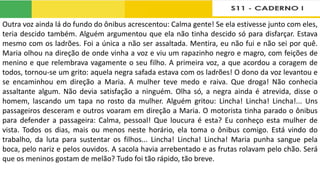 Outra voz ainda lá do fundo do ônibus acrescentou: Calma gente! Se ela estivesse junto com eles,
teria descido também. Alguém argumentou que ela não tinha descido só para disfarçar. Estava
mesmo com os ladrões. Foi a única a não ser assaltada. Mentira, eu não fui e não sei por quê.
Maria olhou na direção de onde vinha a voz e viu um rapazinho negro e magro, com feições de
menino e que relembrava vagamente o seu filho. A primeira voz, a que acordou a coragem de
todos, tornou-se um grito: aquela negra safada estava com os ladrões! O dono da voz levantou e
se encaminhou em direção a Maria. A mulher teve medo e raiva. Que droga! Não conhecia
assaltante algum. Não devia satisfação a ninguém. Olha só, a negra ainda é atrevida, disse o
homem, lascando um tapa no rosto da mulher. Alguém gritou: Lincha! Lincha! Lincha!... Uns
passageiros desceram e outros voaram em direção a Maria. O motorista tinha parado o ônibus
para defender a passageira: Calma, pessoal! Que loucura é esta? Eu conheço esta mulher de
vista. Todos os dias, mais ou menos neste horário, ela toma o ônibus comigo. Está vindo do
trabalho, da luta para sustentar os filhos... Lincha! Lincha! Lincha! Maria punha sangue pela
boca, pelo nariz e pelos ouvidos. A sacola havia arrebentado e as frutas rolavam pelo chão. Será
que os meninos gostam de melão? Tudo foi tão rápido, tão breve.
 