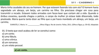 Maria tinha saudades do seu ex-homem. Por que estavam fazendo isto com ela? O homem havia
segredado um abraço, um beijo, um carinho no filho. Ela precisava chegar em casa para
transmitir o recado. Estavam todos armados com facas-laser que cortam até a vida. Quando o
ônibus esvaziou, quando chegou a polícia, o corpo da mulher já estava todo dilacerado, todo
pisoteado. Maria queria tanto dizer ao filho que o pai havia mandado um abraço, um beijo, um
carinho.
EVARISTO, C. Maria. In: ____________, Olhos D’água. Rio de Janeiro: Pallas, 2011. (Olhos d’água, p. 39-42). Adaptado
01. O texto que você acabou de ler se constitui como:
a) um conto.
b) uma fábula.
c) uma crônica.
d) um romance.
e) um relato pessoal.
a) um conto.
 