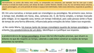 Normalmente, os contos são textos mais curtos, se comparados aos romances, por exemplo. Isso faz com que o autor
construa o enredo de modo conciso, sem deixar de lado o caráter literário. Devido a isso, há, nas narrativas dessa natureza,
poucos personagens, um curto período de tempo e espaços bem delimitados. Sobre esses elementos, responda às questões a
seguir
03. Em uma narrativa, o tempo pode ser cronológico ou psicológico. No primeiro caso, temos
o tempo real, dividido em horas, dias, semanas etc. É, de forma simples, o tempo marcado
pelo relógio. Já no segundo caso, temos um tempo individual, pois cada pessoa sente o fluxo
de tempo de uma forma diferente, influenciada pelas emoções do leitor. Sobre isso responda:
a) No conto Maria, há marcas tanto do tempo cronológico quanto do tempo psicológico, no
entanto, há a predominância de um deles. Identifique-o e justifique sua resposta.
a predominância do tempo psicológico, já que não há informações precisas, que situem os
leitores no que diz respeito ao tempo, cabendo a cada leitor construir as noções de tempo
presentes na narrativa.
 
