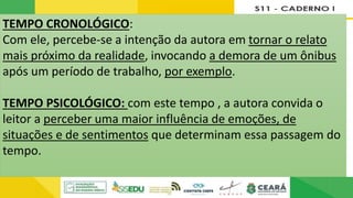 b) Analise os enunciados abaixo e indique, por meio das letras C e P, se os trechos apresentam indícios de tempo
cronológico ou psicológico.
P
P
C
C
c) Levante hipóteses: no texto, que efeitos são produzidos pelo uso do tempo cronológico e psicológico?
Justifique.
TEMPO CRONOLÓGICO:
Com ele, percebe-se a intenção da autora em tornar o relato
mais próximo da realidade, invocando a demora de um ônibus
após um período de trabalho, por exemplo.
TEMPO PSICOLÓGICO: com este tempo , a autora convida o
leitor a perceber uma maior influência de emoções, de
situações e de sentimentos que determinam essa passagem do
tempo.
 