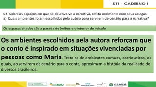 04. Sobre os espaços em que se desenvolve a narrativa, reflita oralmente com seus colegas.
a) Quais ambientes foram escolhidos pela autora para servirem de cenário para a narrativa?
b) Na sua opinião, qual a importância desses ambientes para a construção dos sentidos do
conto lido por você?
Os ambientes escolhidos pela autora reforçam que
o conto é inspirado em situações vivenciadas por
pessoas como Maria. Trata-se de ambientes comuns, corriqueiros, os
quais, ao servirem de cenário para o conto, aproximam a história da realidade de
diversos brasileiros.
Os espaços citados são a parada de ônibus e o interior do veículo
 