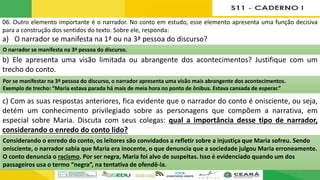 06. Outro elemento importante é o narrador. No conto em estudo, esse elemento apresenta uma função decisiva
para a construção dos sentidos do texto. Sobre ele, responda:
a) O narrador se manifesta na 1ª ou na 3ª pessoa do discurso?
b) Ele apresenta uma visão limitada ou abrangente dos acontecimentos? Justifique com um
trecho do conto.
c) Com as suas respostas anteriores, fica evidente que o narrador do conto é onisciente, ou seja,
detém um conhecimento privilegiado sobre as personagens que compõem a narrativa, em
especial sobre Maria. Discuta com seus colegas: qual a importância desse tipo de narrador,
considerando o enredo do conto lido?
O narrador se manifesta na 3ª pessoa do discurso.
Por se manifestar na 3ª pessoa do discurso, o narrador apresenta uma visão mais abrangente dos acontecimentos.
Exemplo de trecho: “Maria estava parada há mais de meia hora no ponto de ônibus. Estava cansada de esperar.”
Considerando o enredo do conto, os leitores são convidados a refletir sobre a injustiça que Maria sofreu. Sendo
onisciente, o narrador sabia que Maria era inocente, o que denuncia que a sociedade julgou Maria erroneamente.
O conto denuncia o racismo. Por ser negra, Maria foi alvo de suspeitas. Isso é evidenciado quando um dos
passageiros usa o termo “negra”, na tentativa de ofendê-la.
 