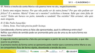 07. Releia o trecho do conto Maria e do poema Irene no céu, respectivamente:
I. Sentiu uma mágoa imensa. Por que não podia ser de outra forma? Por que não podiam ser
felizes? E o menino, Maria? Como vai o menino? cochichou o homem. Sabe que sinto falta de
vocês? Tenho um buraco no peito, tamanha a saudade! Tou sozinho! Não arrumei, não quis
mais ninguém.
II. E São Pedro bonachão:
— Entra, Irene. Você não precisa pedir licença.
Considerando a forma como as falas são apresentadas, qual é a diferença entre elas?
Reflita: que efeito de sentido pode ser promovido pelo uso de uma ou de outra forma nos
textos lidos?
O segundo trecho apresenta a fala dos personagens a partir do uso do travessão, o que não
ocorre no primeiro.
O primeiro trecho da forma como se apresenta pode revelar que a conversa entre Maria e seu
ex-companheiro fluiu de forma rápida, desvelando a tensão da cena
 