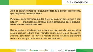 Além do discurso direto e do discurso indireto, há o discurso indireto livre,
que se apresenta no conto Maria.
Para uma maior compreensão dos discursos nos enredos, acesse o link:
https:// brasilescola.uol.com.br/o-que-e/portugues/o-que-e-discurso-
direto-indireto-indireto-livre.htm.
Boa pesquisa e atente-se para a ideia de que quando uma narrativa
associa discurso indireto livre, narrador onisciente e tempo psicológico,
podemos considerar que o leitor é inserido em uma inovadora experiência
textual. Foi isso que conferimos através do conto Maria.
 