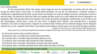 Leia o trecho abaixo.
O meu pensamento afinal não estava muito longe do que foi acontecendo na minha sala de aulas, no
tempo da oitava classe, turma dois, na escola Mutu-Ya-Kevela, no ano de mil novecentos e noventa: quando a
Scubidú leu a segunda parte do texto, os que tinham começado a rir só para instigar os outros, começaram a sentir o
peso do texto. As palavras já não eram lidas com rapidez de dizer quem era o mais rápido da turma a despachar um
parágrafo. Não. Uma pessoa afinal e de repente tinha medo do próximo parágrafo, escolhia bem a voz de falar a voz
dos personagens, olhava para a porta da sala como se alguém fosse disparar uma pressão-de-ar a qualquer
momento. Era assim na oitava classe: ninguém lia o texto do Cão Tinhoso sem ter medo de chegar ao fim. Ninguém
admitia isso, eu sei, ninguém nunca disse, mas bastava estar atento à voz de quem lia e aos olhos de quem escutava.
Ondjaki, In Os da minha rua, Lisboa, Caminho, 2007 Disponível em:
https://www.hf.uio.no/ilos/forskning/aktuelt/arrangementer/gjesteforelesninger-seminarer/faste-seminarer/Acessado: 03 junho 2021.
01. No trecho acima o foco narrativo está em
a) 3ª pessoa, pois o narrador tem conhecimento dos fatos.
b) 1ª pessoa, pois o narrador apresenta fatos externos a ele.
c) 1ª pessoa, pois o narrador está inserido nos fatos relatados.
d) 3ª pessoa, pois o narrador relata fatos nos quais não está inserido.
e) 3ª pessoa, pois o narrador participa como observador dos fatos ocorridos.
c) 1ª pessoa, pois o narrador está inserido nos fatos relatado
 