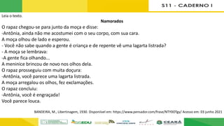 Leia o texto.
Namorados
O rapaz chegou-se para junto da moça e disse:
-Antônia, ainda não me acostumei com o seu corpo, com sua cara.
A moça olhou de lado e esperou.
- Você não sabe quando a gente é criança e de repente vê uma lagarta listrada?
- A moça se lembrava:
-A gente fica olhando...
A meninice brincou de novo nos olhos dela.
O rapaz prosseguiu com muita doçura:
-Antônia, você parece uma lagarta listrada.
A moça arregalou os olhos, fez exclamações.
O rapaz concluiu:
-Antônia, você é engraçada!
Você parece louca.
BANDEIRA, M., Libertinagem, 1930. Disponiível em: https://www.pensador.com/frase/NTY0OTgy/ Acesso em: 03 junho 2021
 