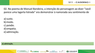 02. No poema de Manuel Bandeira, a intenção do personagem ao dizer “você
parece uma lagarta listrada” era demonstrar à namorada seu sentimento de
a) susto.
b)medo.
c) paixão.
d)empatia.
e) admiração.
e) admiração.
 