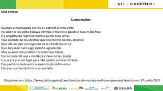 Leia o texto.
A uma mulher
Quando a madrugada entrou eu estendi o meu peito
nu sobre o teu peito Estavas trêmula e teu rosto pálido e tuas mãos frias
E a angústia do regresso morava já nos teus olhos.
Tive piedade do teu destino que era morrer no meu destino
Quis afastar por um segundo de ti o fardo da carne
Quis beijar-te num vago carinho agradecido.
Mas quando meus lábios tocaram teus lábios
Eu compreendi que a morte já estava no teu corpo
E que era preciso fugir para não perder o único instante
Em que foste realmente a ausência de sofrimento
Em que realmente foste a serenidade.
Disponível em: https://www.culturagenial.com/vinicius-de-moraes-melhores-poemas/ Acesso em: 17 junho 2021
 