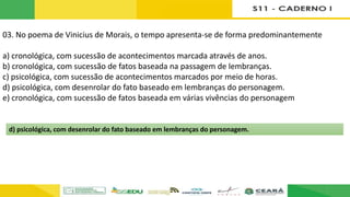 03. No poema de Vinicius de Morais, o tempo apresenta-se de forma predominantemente
a) cronológica, com sucessão de acontecimentos marcada através de anos.
b) cronológica, com sucessão de fatos baseada na passagem de lembranças.
c) psicológica, com sucessão de acontecimentos marcados por meio de horas.
d) psicológica, com desenrolar do fato baseado em lembranças do personagem.
e) cronológica, com sucessão de fatos baseada em várias vivências do personagem
d) psicológica, com desenrolar do fato baseado em lembranças do personagem.
 