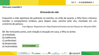 Texto para a questão 4
Brincando de vida
Enquanto a mãe apanhava do padrasto na cozinha, no chão do quarto, a filha fazia a boneca
mandar o companheiro embora, para depois voar, sozinha pelo céu, montada em um
unicórnio de pelúcia.
Fran Pigosso. Disponível em: http://www.minicontos.com.br/ Acesso em: 04 junho 2021.
04. No miniconto acima, com relação à situação em casa, a filha se sentia
a) entediada.
b) indiferente.
c) confortável.
d) desprezada.
e) incomodada e) incomodada
 