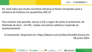 05. Você sabia que muitas narrativas literárias já foram transpostas para a
estrutura de histórias em quadrinhos (HQ´s)?
Para resolver esta questão, acesse o link a seguir do conto A cartomante, de
Machado de Assis - em HQ - realize uma leitura coletiva e responda ao
questionamento.
A Cartomante. Disponível em: https://docero.com.br/doc/n5cxe85 Acesso em:
08 junho 2021.
 