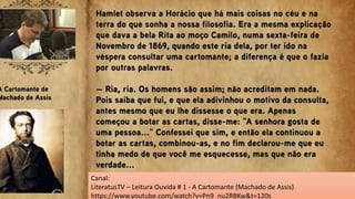 05. Você sabia que muitas narrativas literárias já foram transpostas para a estrutura de
histórias em quadrinhos (HQ´s)? Para resolver esta questão, acesse o link a seguir do conto A
cartomante, de Machado de Assis - em HQ - realize uma leitura coletiva e responda ao
questionamento.
A Cartomante. Disponível em: https://docero.com.br/doc/n5cxe85 Acesso em: 08 junho 2021.
O trecho abaixo que comprova a presença de um narrador onisciente é
a) “Cuido que ele ia falar, mas reprimiu-se.” (PÁG.5)
b) “Não diga isso, Camilo, se você soubesse como tenho andado...” (PÁG.4)
c) “Camilo pegou-lhe nas mãos e olhou para ela sério e fixo”. (PÁG.4)
d) “Jurou que lhe queria muito, que seus sustos pareciam de criança...” (PÁG.4)
e) “Disse-lhe que havia muita coisa misteriosa e verdadeira neste mundo”. (PÁG.5)
a) “Cuido que ele ia falar, mas reprimiu-se.” (PÁG.5)
Canal:
LiteratusTV – Leitura Ouvida # 1 - A Cartomante (Machado de Assis)
https://www.youtube.com/watch?v=Pn9_nu2RBKw&t=120s
 