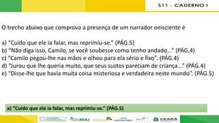 O trecho abaixo que comprova a presença de um narrador onisciente é
a) “Cuido que ele ia falar, mas reprimiu-se.” (PÁG.5)
b) “Não diga isso, Camilo, se você soubesse como tenho andado...” (PÁG.4)
c) “Camilo pegou-lhe nas mãos e olhou para ela sério e fixo”. (PÁG.4)
d) “Jurou que lhe queria muito, que seus sustos pareciam de criança...” (PÁG.4)
e) “Disse-lhe que havia muita coisa misteriosa e verdadeira neste mundo”. (PÁG.5)
a) “Cuido que ele ia falar, mas reprimiu-se.” (PÁG.5)
 