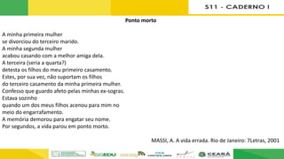 Ponto morto
A minha primeira mulher
se divorciou do terceiro marido.
A minha segunda mulher
acabou casando com a melhor amiga dela.
A terceira (seria a quarta?)
detesta os filhos do meu primeiro casamento.
Estes, por sua vez, não suportam os filhos
do terceiro casamento da minha primeira mulher.
Confesso que guardo afeto pelas minhas ex-sogras.
Estava sozinho
quando um dos meus filhos acenou para mim no
meio do engarrafamento.
A memória demorou para engatar seu nome.
Por segundos, a vida parou em ponto morto.
MASSI, A. A vida errada. Rio de Janeiro: 7Letras, 2001
 