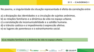 No poema, a singularidade da situação representada é efeito da correlação entre
a) a dissipação das identidades e a circulação de sujeitos anônimos.
b) as relações familiares e a dinâmica da vida no espaço urbano.
c) a constatação da incomunicabilidade e a solidão humana.
d) o trânsito caótico e o impedimento à expressão afetiva.
e) os lugares de parentesco e o estranhamento social.
b) as relações familiares e a dinâmica da vida no espaço urbano.
 