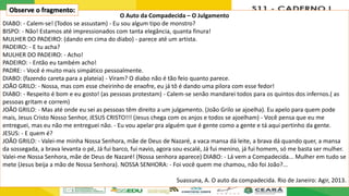 O Auto da Compadecida – O Julgamento
DIABO: - Calem-se! (Todos se assustam) - Eu sou algum tipo de monstro?
BISPO: - Não! Estamos até impressionados com tanta elegância, quanta finura!
MULHER DO PADEIRO: (dando em cima do diabo) - parece até um artista.
PADEIRO: - E tu acha?
MULHER DO PADEIRO: - Acho!
PADEIRO: - Então eu também acho!
PADRE: - Você é muito mais simpático pessoalmente.
DIABO: (fazendo careta para a plateia) - Viram? O diabo não é tão feio quanto parece.
JOÃO GRILO: - Nossa, mas com esse cheirinho de enxofre, eu já tô é dando uma pilora com esse fedor!
DIABO: - Respeito é bom e eu gosto! (as pessoas protestam) - Calem-se senão mandarei todos para os quintos dos infernos.( as
pessoas gritam e correm)
JOÃO GRILO: - Mas até onde eu sei as pessoas têm direito a um julgamento. (João Grilo se ajoelha). Eu apelo para quem pode
mais, Jesus Cristo Nosso Senhor, JESUS CRISTO!!! (Jesus chega com os anjos e todos se ajoelham) - Você pensa que eu me
entreguei, mas eu não me entreguei não. - Eu vou apelar pra alguém que é gente como a gente e tá aqui pertinho da gente.
JESUS: - E quem é?
JOÃO GRILO: - Valei-me minha Nossa Senhora, mãe de Deus de Nazaré, a vaca mansa dá leite, a brava dá quando quer, a mansa
da sossegada, a brava levanta o pé, Já fui barco, fui navio, agora sou escalé, Já fui menino, já fui homem, só me basta ser mulher.
Valei-me Nossa Senhora, mãe de Deus de Nazaré! (Nossa senhora aparece) DIABO: - Lá vem a Compadecida... Mulher em tudo se
mete (Jesus beija a mão de Nossa Senhora). NOSSA SENHORA: - Foi você quem me chamou, não foi João?...
Suassuna, A. O auto da compadecida. Rio de Janeiro: Agir, 2013.
Observe o fragmento:
 