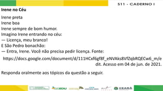 Irene no Céu
Irene preta
Irene boa
Irene sempre de bom humor.
Imagino Irene entrando no céu:
— Licença, meu branco!
E São Pedro bonachão:
— Entra, Irene. Você não precisa pedir licença. Fonte:
https://docs.google.com/document/d/111HCxf6gf8f_eNVAks8VfZqbRQECw6_m/e
dit. Acesso em 04 de jun. de 2021.
Responda oralmente aos tópicos da questão a seguir.
 