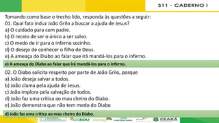 Tomando como base o trecho lido, responda às questões a seguir:
01. Qual fato induz João Grilo a buscar a ajuda de Jesus?
a) O cuidado para com padre.
b) O receio de ser o único a ser salvo.
c) O medo de ir para o inferno sozinho.
d) O desejo de conhecer o filho de Deus.
e) A ameaça do Diabo ao falar que irá mandá-los para o inferno.
02. O Diabo solicita respeito por parte de João Grilo, porque
a) João deseja salvar a todos.
b) João clama pela ajuda de Jesus.
c) João implora pela salvação de todos.
d) João faz uma crítica ao mau cheiro do Diabo.
e) João demonstra que não tem medo do Diabo
d) João faz uma crítica ao mau cheiro do Diabo.
e) A ameaça do Diabo ao falar que irá mandá-los para o inferno.
 