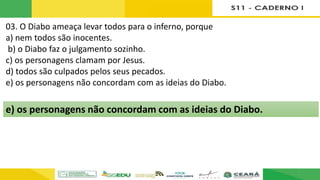 03. O Diabo ameaça levar todos para o inferno, porque
a) nem todos são inocentes.
b) o Diabo faz o julgamento sozinho.
c) os personagens clamam por Jesus.
d) todos são culpados pelos seus pecados.
e) os personagens não concordam com as ideias do Diabo.
e) os personagens não concordam com as ideias do Diabo.
 